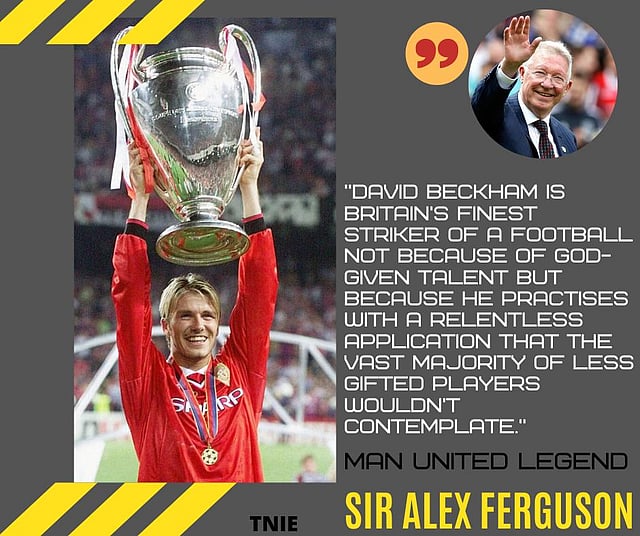 Sir Alex Ferguson: “David Beckham is Britain’s finest striker of a football not because of God-given talent but because he practises with a relentless application that the vast majority of less gifted players wouldn’t contemplate.”